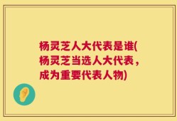 杨灵芝人大代表是谁(杨灵芝当选人大代表，成为重要代表人物)