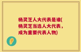 杨灵芝人大代表是谁(杨灵芝当选人大代表，成为重要代表人物)