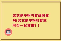 灵芝孢子粉与甘草同食吗(灵芝孢子粉和甘草可否一起食用？)