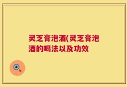 灵芝膏泡酒(灵芝膏泡酒的喝法以及功效