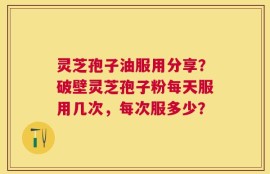 灵芝孢子油服用分享？破壁灵芝孢子粉每天服用几次，每次服多少？