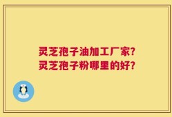 灵芝孢子油加工厂家？灵芝孢子粉哪里的好？