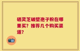 硒灵芝破壁孢子粉在哪里买？推荐几个购买渠道？