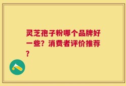 灵芝孢子粉哪个品牌好一些？消费者评价推荐？