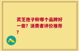 灵芝孢子粉哪个品牌好一些？消费者评价推荐？