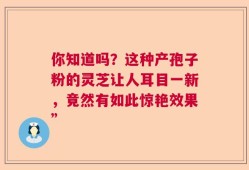 你知道吗？这种产孢子粉的灵芝让人耳目一新，竟然有如此惊艳效果”