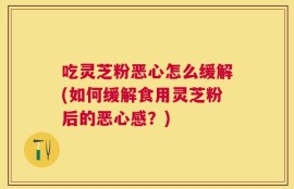 吃灵芝粉恶心怎么缓解(如何缓解食用灵芝粉后的恶心感？)