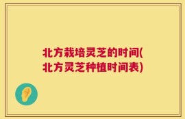 北方栽培灵芝的时间(北方灵芝种植时间表)