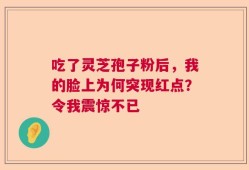 吃了灵芝孢子粉后，我的脸上为何突现红点？令我震惊不已