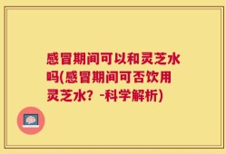 感冒期间可以和灵芝水吗(感冒期间可否饮用灵芝水？-科学解析)
