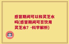 感冒期间可以和灵芝水吗(感冒期间可否饮用灵芝水？-科学解析)