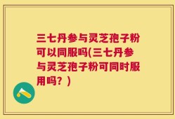 三七丹参与灵芝孢子粉可以同服吗(三七丹参与灵芝孢子粉可同时服用吗？)