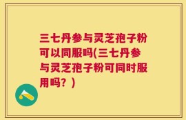 三七丹参与灵芝孢子粉可以同服吗(三七丹参与灵芝孢子粉可同时服用吗？)