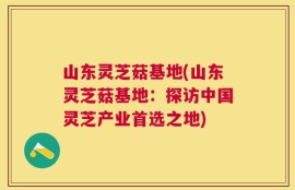 山东灵芝菇基地(山东灵芝菇基地：探访中国灵芝产业首选之地)