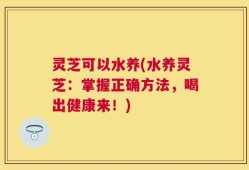 灵芝可以水养(水养灵芝：掌握正确方法，喝出健康来！)