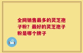 全网销售最多的灵芝孢子粉？最好的灵芝孢子粉是哪个牌子