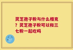 灵芝孢子粉与什么相克？灵芝孢子粉可以和三七粉一起吃吗