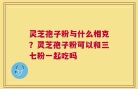 灵芝孢子粉与什么相克？灵芝孢子粉可以和三七粉一起吃吗