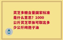 灵芝多糖含量国家标准是什么意思？1000公斤灵芝萃体可取出多少公斤纯孢子油