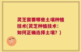 灵芝需要哪些土壤种植技术(灵芝种植技术：如何正确选择土壤？)