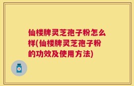 仙楼牌灵芝孢子粉怎么样(仙楼牌灵芝孢子粉的功效及使用方法)
