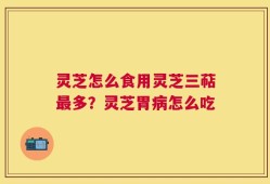 灵芝怎么食用灵芝三萜最多？灵芝胃病怎么吃
