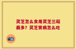 灵芝怎么食用灵芝三萜最多？灵芝胃病怎么吃