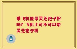乘飞机能带灵芝孢子粉吗？飞机上可不可以带灵芝孢子粉