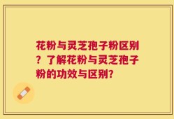 花粉与灵芝孢子粉区别？了解花粉与灵芝孢子粉的功效与区别？