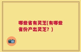 哪些省有灵芝(有哪些省份产出灵芝？)