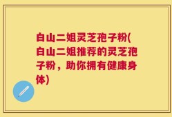 白山二姐灵芝孢子粉(白山二姐推荐的灵芝孢子粉，助你拥有健康身体)