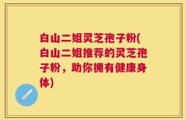 白山二姐灵芝孢子粉(白山二姐推荐的灵芝孢子粉，助你拥有健康身体)
