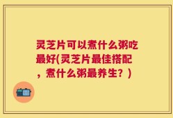 灵芝片可以煮什么粥吃最好(灵芝片最佳搭配，煮什么粥最养生？)