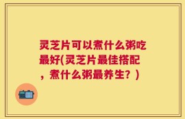 灵芝片可以煮什么粥吃最好(灵芝片最佳搭配，煮什么粥最养生？)