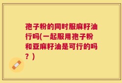 孢子粉的同时服麻籽油行吗(一起服用孢子粉和亚麻籽油是可行的吗？)