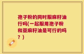 孢子粉的同时服麻籽油行吗(一起服用孢子粉和亚麻籽油是可行的吗？)