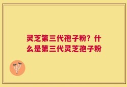 灵芝第三代孢子粉？什么是第三代灵芝孢子粉
