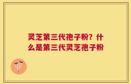 灵芝第三代孢子粉？什么是第三代灵芝孢子粉