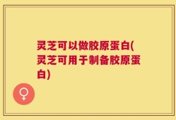 灵芝可以做胶原蛋白(灵芝可用于制备胶原蛋白)