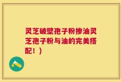 灵芝破壁孢子粉掺油灵芝孢子粉与油的完美搭配！)