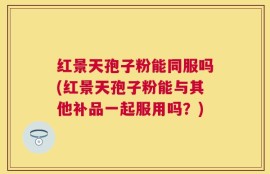 红景天孢子粉能同服吗(红景天孢子粉能与其他补品一起服用吗？)