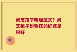 灵芝孢子粉碾压式？灵芝孢子粉碾压的好还是粉好
