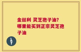 金丝利 灵芝孢子油？哪里能买到正宗灵芝孢子油