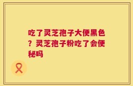 吃了灵芝孢子大便黑色？灵芝孢子粉吃了会便秘吗