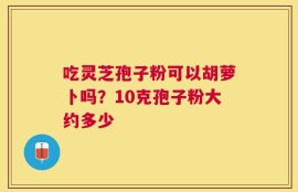 吃灵芝孢子粉可以胡萝卜吗？10克孢子粉大约多少