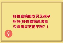 肝性脑病能吃灵芝孢子粉吗(肝性脑病患者能否食用灵芝孢子粉？)