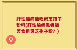 肝性脑病能吃灵芝孢子粉吗(肝性脑病患者能否食用灵芝孢子粉？)