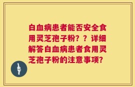 白血病患者能否安全食用灵芝孢子粉？？详细解答白血病患者食用灵芝孢子粉的注意事项？