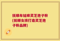 抚顺牟姑娘灵芝孢子粉(抚顺女孩打造灵芝孢子粉品牌)
