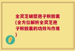 全灵芝破壁孢子粉胶囊(全方位解析全灵芝孢子粉胶囊的功效与作用)